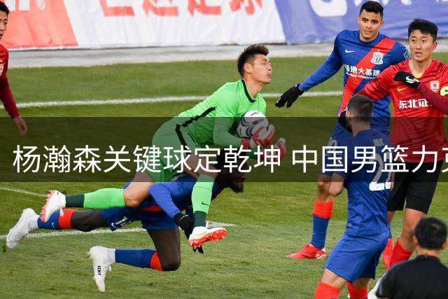 杨瀚森关键球定乾坤 中国男篮力克黎巴嫩暴露攻防隐忧