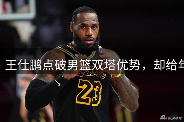 王仕鹏点破男篮双塔优势，却给年轻后卫敲响失误警钟