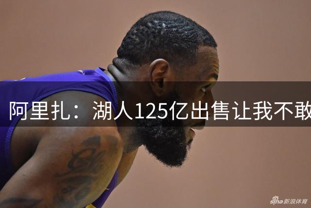 阿里扎：湖人125亿出售让我不敢相信 这么频繁易主&不知道怎么了